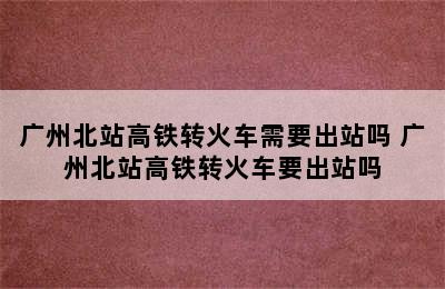 广州北站高铁转火车需要出站吗 广州北站高铁转火车要出站吗